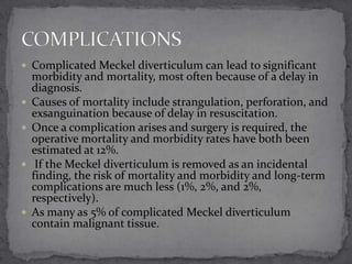  Complicated Meckel diverticulum can lead to significant








morbidity and mortality, most often because of a delay in
diagnosis.
Causes of mortality include strangulation, perforation, and
exsanguination because of delay in resuscitation.
Once a complication arises and surgery is required, the
operative mortality and morbidity rates have both been
estimated at 12%.
If the Meckel diverticulum is removed as an incidental
finding, the risk of mortality and morbidity and long-term
complications are much less (1%, 2%, and 2%,
respectively).
As many as 5% of complicated Meckel diverticulum
contain malignant tissue.

 