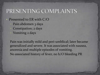  Presented to ER with C/O
 Pain abdomen 3 days
 Constipation; 2 days
 Vomiting 2 days

Pain was initially mild and peri-umblical; later became
generalized and severe. It was associated with nausea,
anorexia and multiple episodes of vomiting.
No associated history of fever, no h/O bleeding PR

 