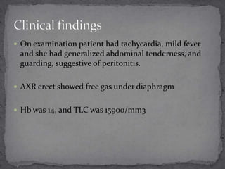  On examination patient had tachycardia, mild fever

and she had generalized abdominal tenderness, and
guarding, suggestive of peritonitis.
 AXR erect showed free gas under diaphragm
 Hb was 14, and TLC was 15900/mm3

 