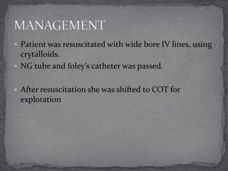  Patient was resuscitated with wide bore IV lines, using

crytalloids.
 NG tube and foley’s catheter was passed.
 After resuscitation she was shifted to COT for

exploration

 