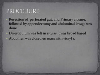  Resection of perforated gut, and Primary closure,

followed by appendectomy and abdominal lavage was
done.
 Diverticulum was left in situ as it was broad based
 Abdomen was closed en mass with vicryl 1.

 