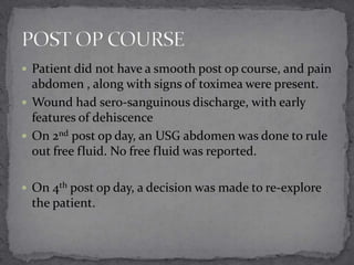  Patient did not have a smooth post op course, and pain

abdomen , along with signs of toximea were present.
 Wound had sero-sanguinous discharge, with early
features of dehiscence
 On 2nd post op day, an USG abdomen was done to rule
out free fluid. No free fluid was reported.
 On 4th post op day, a decision was made to re-explore

the patient.

 