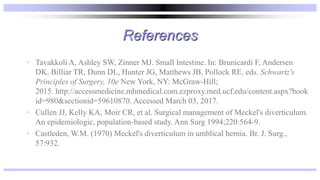 References
• Tavakkoli A, Ashley SW, Zinner MJ. Small Intestine. In: Brunicardi F, Andersen
DK, Billiar TR, Dunn DL, Hunter JG, Matthews JB, Pollock RE. eds. Schwartz's
Principles of Surgery, 10e New York, NY: McGraw-Hill;
2015. http://accessmedicine.mhmedical.com.ezproxy.med.ucf.edu/content.aspx?book
id=980&sectionid=59610870. Accessed March 03, 2017.
• Cullen JJ, Kelly KA, Moir CR, et al. Surgical management of Meckel's diverticulum.
An epidemiologic, population-based study. Ann Surg 1994;220:564-9.
• Castleden, W.M. (1970) Meckel's diverticulum in umblical hernia. Br. J. Surg.,
57:932.
 