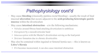 Pathophysiology cont’d
• May cause bleeding (classically painless rectal bleeding) - usually the result of ileal
mucosal ulceration that occurs adjacent to the acid-producing heterotopic gastric
mucosa within the diverticulum
• May cause intestinal obstruction – a/w the following mechanisms:
• Volvulus around fibrous band attaching diverticulum to umbilicus
• Entrapment by a mesodiverticular band
• Intussusception with the Meckel’s diverticulum serving as the lead point
• Stricture formation due to chronic diverticulitis
• May also be contained within inguinal or femoral hernia sacs -- this is known as
Littre’s Hernia
• If it becomes incarcerated, it can also cause intestinal obstruction
 