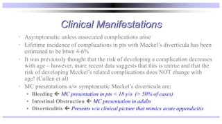 Clinical Manifestations
• Asymptomatic unless associated complications arise
• Lifetime incidence of complications in pts with Meckel’s diverticula has been
estimated to be btwn 4-6%
• It was previously thought that the risk of developing a complication decreases
with age – however, more recent data suggests that this is untrue and that the
risk of developing Meckel’s related complications does NOT change with
age! (Cullen et al)
• MC presentations a/w symptomatic Meckel’s diverticula are:
• Bleeding  MC presentation in pts < 18 y/o (> 50% of cases)
• Intestinal Obstruction  MC presentation in adults
• Diverticulitis  Presents w/a clinical picture that mimics acute appendicitis
 