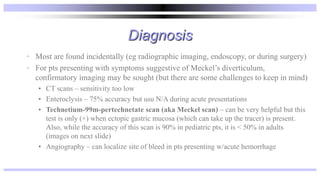 Diagnosis
• Most are found incidentally (eg radiographic imaging, endoscopy, or during surgery)
• For pts presenting with symptoms suggestive of Meckel’s diverticulum,
confirmatory imaging may be sought (but there are some challenges to keep in mind)
• CT scans – sensitivity too low
• Enteroclysis – 75% accuracy but usu N/A during acute presentations
• Technetium-99m-pertechnetate scan (aka Meckel scan) – can be very helpful but this
test is only (+) when ectopic gastric mucosa (which can take up the tracer) is present.
Also, while the accuracy of this scan is 90% in pediatric pts, it is < 50% in adults
(images on next slide)
• Angiography – can localize site of bleed in pts presenting w/acute hemorrhage
 