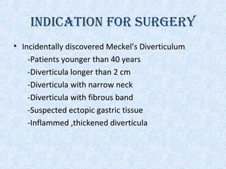 INDICATION FOR SURGERY
• Incidentally discovered Meckel’s Diverticulum
-Patients younger than 40 years
-Diverticula longer than 2 cm
-Diverticula with narrow neck
-Diverticula with fibrous band
-Suspected ectopic gastric tissue
-Inflammed ,thickened diverticula
 