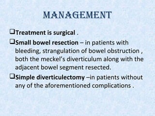 MANAGEMENT
Treatment is surgical .
Small bowel resection – in patients with
bleeding, strangulation of bowel obstruction ,
both the meckel’s diverticulum along with the
adjacent bowel segment resected.
Simple diverticulectomy –in patients without
any of the aforementioned complications .
 