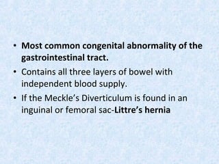 • Most common congenital abnormality of the
gastrointestinal tract.
• Contains all three layers of bowel with
independent blood supply.
• If the Meckle’s Diverticulum is found in an
inguinal or femoral sac-Littre’s hernia
 