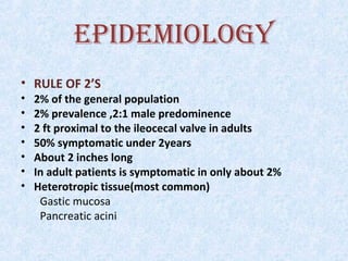 EPIDEMIOLOGY
• RULE OF 2’S
• 2% of the general population
• 2% prevalence ,2:1 male predominence
• 2 ft proximal to the ileocecal valve in adults
• 50% symptomatic under 2years
• About 2 inches long
• In adult patients is symptomatic in only about 2%
• Heterotropic tissue(most common)
Gastic mucosa
Pancreatic acini
 