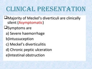 CLINICAL PRESENTATION
Majority of Meckel’s diverticuli are clinically
silent (Asymptomatic)
Symptoms are
a) Severe haemorrhage
b)intussuception
c) Meckel’s diverticulitis
d) Chronic peptic ulceration
e)Intestinal obstruction
 