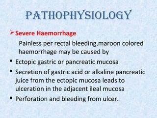 PATHOPHYSIOLOGY
Severe Haemorrhage
Painless per rectal bleeding,maroon colored
haemorrhage may be caused by
 Ectopic gastric or pancreatic mucosa
 Secretion of gastric acid or alkaline pancreatic
juice from the ectopic mucosa leads to
ulceration in the adjacent ileal mucosa
 Perforation and bleeding from ulcer.
 