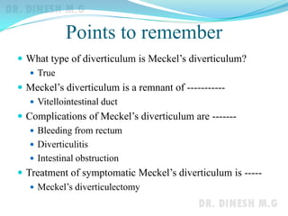 Points to remember
 What type of diverticulum is Meckel’s diverticulum?
 True
 Meckel’s diverticulum is a remnant of -----------
 Vitellointestinal duct
 Complications of Meckel’s diverticulum are -------
 Bleeding from rectum
 Diverticulitis
 Intestinal obstruction
 Treatment of symptomatic Meckel’s diverticulum is -----
 Meckel’s diverticulectomy
 