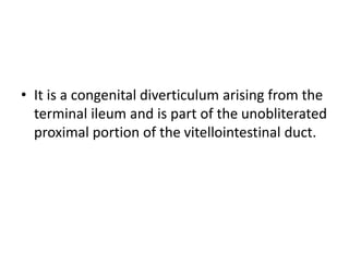• It is a congenital diverticulum arising from the
terminal ileum and is part of the unobliterated
proximal portion of the vitellointestinal duct.
 