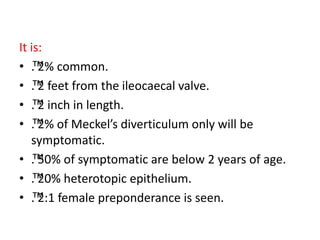 It is:
• ™
. 2% common.
• ™
. 2 feet from the ileocaecal valve.
• ™
. 2 inch in length.
• ™
. 2% of Meckel’s diverticulum only will be
symptomatic.
• ™
. 50% of symptomatic are below 2 years of age.
• ™
. 20% heterotopic epithelium.
• ™
. 2:1 female preponderance is seen.
 