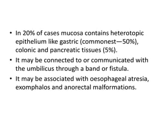 • In 20% of cases mucosa contains heterotopic
epithelium like gastric (commonest—50%),
colonic and pancreatic tissues (5%).
• It may be connected to or communicated with
the umbilicus through a band or fistula.
• It may be associated with oesophageal atresia,
exomphalos and anorectal malformations.
 