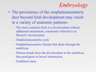 Embryology
• The persistence of the omphalomesenteric
duct beyond fetal development may result
in a variety of anatomic patterns-
– The most common form is a diverticulum without
additional attachment, commonly referred to as
Meckel's diverticulum
– Omphalomesenteric cysts
– Omphalomesenteric fistulas that drain through the
umbilicus
– Fibrous bands from the diverticulum to the umbilicus
that predispose to bowel obstruction.
– Umbilical sinus.
 