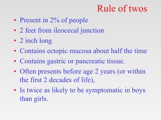 Rule of twos
• Present in 2% of people
• 2 feet from ileocecal junction
• 2 inch long
• Contains ectopic mucosa about half the time
• Contains gastric or pancreatic tissue.
• Often presents before age 2 years (or within
the first 2 decades of life),
• Is twice as likely to be symptomatic in boys
than girls.
 