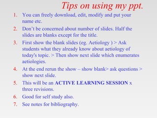 Tips on using my ppt.
1. You can freely download, edit, modify and put your
name etc.
2. Don’t be concerned about number of slides. Half the
slides are blanks except for the title.
3. First show the blank slides (eg. Aetiology ) > Ask
students what they already know about aetiology of
today's topic. > Then show next slide which enumerates
aetiologies.
4. At the end rerun the show – show blank> ask questions >
show next slide.
5. This will be an ACTIVE LEARNING SESSION x
three revisions.
6. Good for self study also.
7. See notes for bibliography.
 