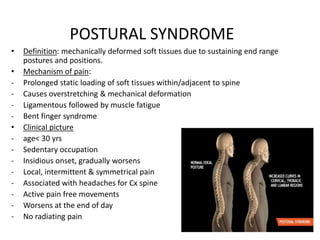 POSTURAL SYNDROME
• Definition: mechanically deformed soft tissues due to sustaining end range
postures and positions.
• Mechanism of pain:
- Prolonged static loading of soft tissues within/adjacent to spine
- Causes overstretching & mechanical deformation
- Ligamentous followed by muscle fatigue
- Bent finger syndrome
• Clinical picture
- age< 30 yrs
- Sedentary occupation
- Insidious onset, gradually worsens
- Local, intermittent & symmetrical pain
- Associated with headaches for Cx spine
- Active pain free movements
- Worsens at the end of day
- No radiating pain
 