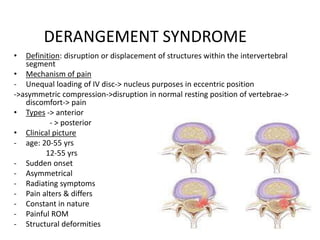 DERANGEMENT SYNDROME
• Definition: disruption or displacement of structures within the intervertebral
segment
• Mechanism of pain
- Unequal loading of IV disc-> nucleus purposes in eccentric position
->asymmetric compression->disruption in normal resting position of vertebrae->
discomfort-> pain
• Types -> anterior
- > posterior
• Clinical picture
- age: 20-55 yrs
12-55 yrs
- Sudden onset
- Asymmetrical
- Radiating symptoms
- Pain alters & differs
- Constant in nature
- Painful ROM
- Structural deformities
 