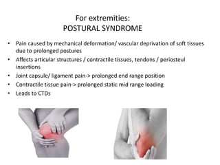 For extremities:
POSTURAL SYNDROME
• Pain caused by mechanical deformation/ vascular deprivation of soft tissues
due to prolonged postures
• Affects articular structures / contractile tissues, tendons / periosteul
insertions
• Joint capsule/ ligament pain-> prolonged end range position
• Contractile tissue pain-> prolonged static mid range loading
• Leads to CTDs
 