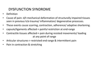 DYSFUNCTION SYNDROME
• Definition
• Cause of pain: d/t mechanical deformation of structurally impaired tissues
seen in previous h/o trauma/ inflammation/ degenerative processes.
• These events cause scarring, contraction, adherence/ adaptive shortening.
• capsule/ligaments affected-> painful restriction at end-range
• Contractile tissues affected-> pain during resisted movements/ loading
at any point of range
• Articular structures-> restricted end range & intermittent pain
• Pain in contraction & stretching
 