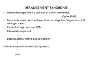 DERANGEMENT SYNDROME
• Internal derangement is a common of pain in extremities.
(Cyriax,1981)
• Commonly seen in knee with meniscoid cartilage tear/ displacement of
deranged menisci.
• Causes locking/ restricted ROM.
• Internal derangement
disturbs normal resting position of joint
Deforms capsule & periarticular ligaments
pain
 
