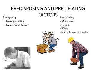 PREDISPOSING AND PRECIPIATING
FACTORSPredisposing: Precipitating:
• Prolonged sitting - Movements
• Frequency of flexion - trauma
- lifting
- lateral flexion or rotation
 