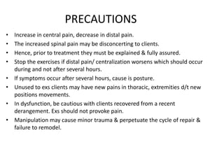 PRECAUTIONS
• Increase in central pain, decrease in distal pain.
• The increased spinal pain may be disconcerting to clients.
• Hence, prior to treatment they must be explained & fully assured.
• Stop the exercises if distal pain/ centralization worsens which should occur
during and not after several hours.
• If symptoms occur after several hours, cause is posture.
• Unused to exs clients may have new pains in thoracic, extremities d/t new
positions movements.
• In dysfunction, be cautious with clients recovered from a recent
derangement. Exs should not provoke pain.
• Manipulation may cause minor trauma & perpetuate the cycle of repair &
failure to remodel.
 