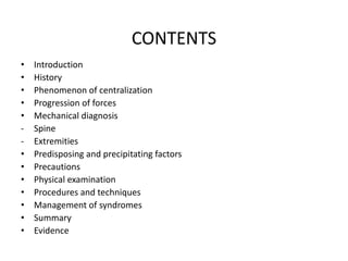 CONTENTS
• Introduction
• History
• Phenomenon of centralization
• Progression of forces
• Mechanical diagnosis
- Spine
- Extremities
• Predisposing and precipitating factors
• Precautions
• Physical examination
• Procedures and techniques
• Management of syndromes
• Summary
• Evidence
 
