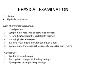 PHYSICAL EXAMINATION
• History
• Physical examination
Aims of physical examination:-
1. Usual posture
2. Symptomatic response to posture correction
3. Deformities/ asymmetries related to episode
4. Neurological examination
5. Baseline measures of mechanical presentation
6. Symptomatic & mechanical response to repeated movements
Conclusion:-
1. Syndrome classification
2. Appropriate therapeutic loading strategy
3. Appropriate testing loading strategy
 