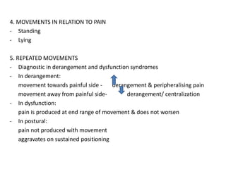 4. MOVEMENTS IN RELATION TO PAIN
- Standing
- Lying
5. REPEATED MOVEMENTS
- Diagnostic in derangement and dysfunction syndromes
- In derangement:
movement towards painful side - derangement & peripheralising pain
movement away from painful side- derangement/ centralization
- In dysfunction:
pain is produced at end range of movement & does not worsen
- In postural:
pain not produced with movement
aggravates on sustained positioning
 