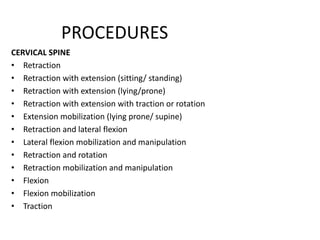 PROCEDURES
CERVICAL SPINE
• Retraction
• Retraction with extension (sitting/ standing)
• Retraction with extension (lying/prone)
• Retraction with extension with traction or rotation
• Extension mobilization (lying prone/ supine)
• Retraction and lateral flexion
• Lateral flexion mobilization and manipulation
• Retraction and rotation
• Retraction mobilization and manipulation
• Flexion
• Flexion mobilization
• Traction
 
