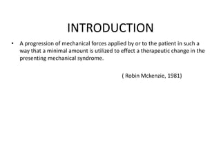 INTRODUCTION
• A progression of mechanical forces applied by or to the patient in such a
way that a minimal amount is utilized to effect a therapeutic change in the
presenting mechanical syndrome.
( Robin Mckenzie, 1981)
 