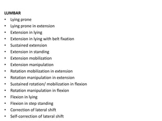 LUMBAR
• Lying prone
• Lying prone in extension
• Extension in lying
• Extension in lying with belt fixation
• Sustained extension
• Extension in standing
• Extension mobilization
• Extension manipulation
• Rotation mobilization in extension
• Rotation manipulation in extension
• Sustained rotation/ mobilization in flexion
• Rotation manipulation in flexion
• Flexion in lying
• Flexion in step standing
• Correction of lateral shift
• Self-correction of lateral shift
 