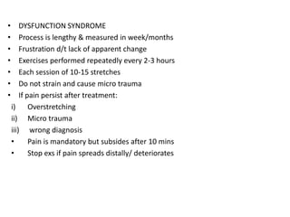 • DYSFUNCTION SYNDROME
• Process is lengthy & measured in week/months
• Frustration d/t lack of apparent change
• Exercises performed repeatedly every 2-3 hours
• Each session of 10-15 stretches
• Do not strain and cause micro trauma
• If pain persist after treatment:
i) Overstretching
ii) Micro trauma
iii) wrong diagnosis
• Pain is mandatory but subsides after 10 mins
• Stop exs if pain spreads distally/ deteriorates
 