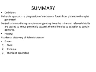 SUMMARY
• Definition:
Mckenzie approach - a progression of mechanical forces from patient to therapist
generated.
Centralization- radiating symptoms originating from the spine and referred distally
are caused to move proximally towards the midline due to adaption to certain
postures.
• History:
Accidental discovery of Robin Mckenzie
• Forces:
1) Static
2) Dynamic
3) Therapist generated
 