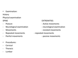• Examination:
History
Physical examination
SPINE EXTREMITIES
- Posture - Active movements
- Neurological examination - neurological examination
- Movements - resisted movements
- Repeated movements - repeated movements
- Painful movements - passive movements
• Procedures:
- Cervical
- Thoracic
- Lumbar
 
