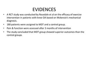 EVIDENCES
• A RCT study was conducted by Rosedale et al on the efficacy of exercise
intervention in patients with knee OA based on Mckenzie’s mechanical
diagnosis.
• 180 patients were assigned to MDT and a control group.
• Pain & function were assessed after 3 months of intervention
• The study concluded that MDT group showed superior outcomes than the
control groups
 