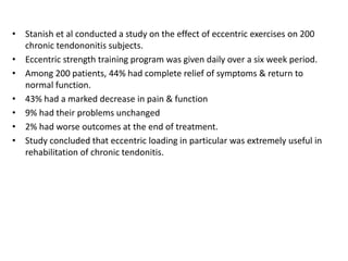 • Stanish et al conducted a study on the effect of eccentric exercises on 200
chronic tendononitis subjects.
• Eccentric strength training program was given daily over a six week period.
• Among 200 patients, 44% had complete relief of symptoms & return to
normal function.
• 43% had a marked decrease in pain & function
• 9% had their problems unchanged
• 2% had worse outcomes at the end of treatment.
• Study concluded that eccentric loading in particular was extremely useful in
rehabilitation of chronic tendonitis.
 