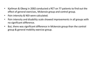 • Kjellman & Oberg in 2002 conducted a RCT on 77 patients to find out the
effect of general exercises, Mckenzie group and control group.
• Pain intensity & NDI were calculated.
• Pain intensity and disability scale showed improvements in all groups with
no significant difference.
• But, there was significant difference in Mckenzie group than the control
group & general mobility exercise group.
 