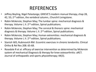 REFERENCES
• Jeffrey Boyling, Nigel Palastanga; GRIEVE’S modern manual therapy, chap 28,
42, 55; 2nd edition, the vertebral column.; Churchil Livingstone.
• Robin Mckenzie, Stephan May; The lumbar spine: mechanical diagnosis &
therapy. Volume I, II. 2nd edition, Spinal publications.
• Robin Mckenzie, Stephan May; The cervical & thoracic spine: mechanical
diagnosis & therapy. Volume I, II. 2nd edition, Spinal publications.
• Robin Mckenzie, Stephan May; Human extremities: mechanical diagnosis &
therapy. Volume I, II. 2nd edition, Spinal publications.
• Stanish WD, Rubinovich RM. Eccentric exercises in chronic tendonitis. Clinical
Ortho & Rel Res 208. 65-68.
• Rosedale R et al. efficacy of exercise intervention as determined by Mckenzie
system of mechanical Diagnosis & therapy for knee osteoarthritis: aRCT.
Journal of orthopaedic and sports physiotherapy; 44(3).
 