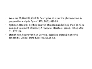 • Werenke M, Hart DL, Cook D. Descriptive study of the phenomenon. A
prospective analysis. Spine 1999; 24(7): 676-83.
• Kjellman, Oberg B. a critical analysis of randomized clinical trials on neck
pain and treatment efficiency. A review of literature. Scand J rehab Med
31. 139-152.
• Stanish WD, Rubinovich RM, Curvin S. eccentric exercise in chronic
tendonitis. Clinical ortho & rel res 208.65-68.
 
