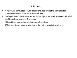 Evidence
• A study was conducted on 289 patients to determine the centralization
phenomenon with acute neck and back pain.
• During repeated movement testing 31% subjects had their pain centralized or
abolition of symptoms in 4 sessions.
• 46% subjects showed centralization on 8 sessions
• 23% showed no change in symptoms site or intensity in 8 sessions.
 