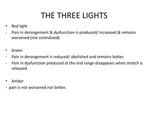 THE THREE LIGHTS
• Red light
- Pain in derangement & dysfunction is produced/ increased & remains
worsened (not centralized)
• Green
- Pain in derangement is reduced/ abolished and remains better.
- Pain in dysfunction produced at the end range disappears when stretch is
released.
• Amber
- pain is not worsened nor better.
 