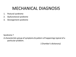 MECHANICAL DIAGNOSIS
1. Postural syndrome
2. Dysfunctional syndrome
3. Derangement syndrome
Syndrome ?
A characteristic group of symptoms & pattern of happenings typical of a
particular problem.
( Chamber’s dictionary)
 