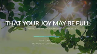 THAT YOUR JOY MAY BE FULL
STRENGTHENING ONE ANOTHER IN THE LORD BY SEEKING JOY
MARIA ECKERSLEY
BYU WOMEN’S CONFERENCE 2018
 