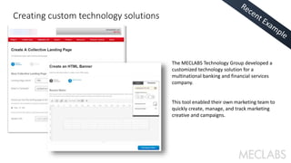 The MECLABS Technology Group developed a 
customized technology solution for a 
multinational banking and financial services 
company. 
This tool enabled their own marketing team to 
quickly create, manage, and track marketing 
creative and campaigns. 
Creating custom technology solutions 
 