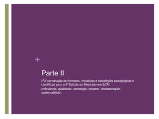 + 
Parte II 
(Re)construção de formatos, iniciativas e estratégias pedagógicas e 
científicas para a 8ª Edição do Mestrado em ECM. 
(relevância, qualidade, estratégia, impacto, disseminação, 
sustentabilide) 
 